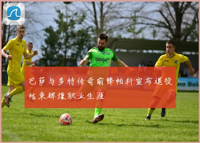 巴萨与多特传奇前锋帕科宣布退役结束辉煌职业生涯