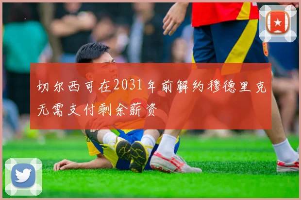 切尔西可在2031年前解约穆德里克无需支付剩余薪资