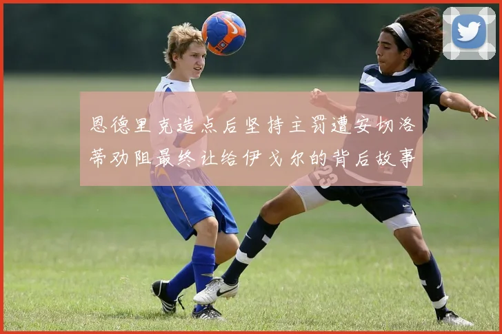 恩德里克造点后坚持主罚遭安切洛蒂劝阻最终让给伊戈尔的背后故事