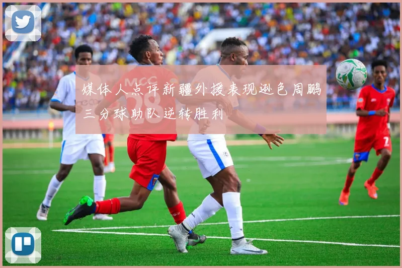 媒体人点评新疆外援表现逊色周鹏三分球助队逆转胜利
