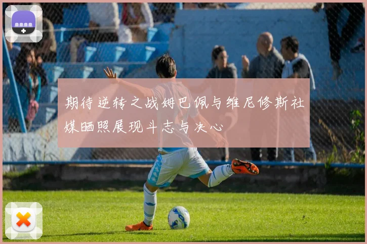 期待逆转之战姆巴佩与维尼修斯社媒晒照展现斗志与决心