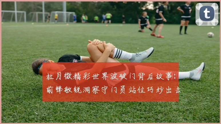杜月徵精彩世界波破门背后故事：前锋敏锐洞察守门员站位巧妙出击