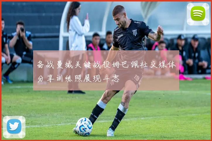 备战曼城关键战役姆巴佩社交媒体分享训练照展现斗志