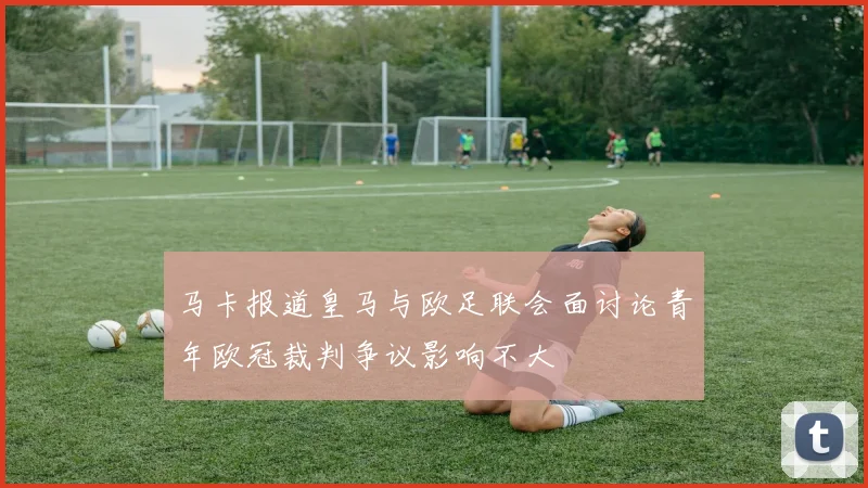 马卡报道皇马与欧足联会面讨论青年欧冠裁判争议影响不大
