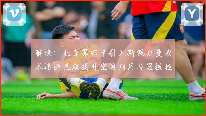 解说：北京第四节引入斯佩尔曼战术迅速见效提升空间利用与篮板控制能力