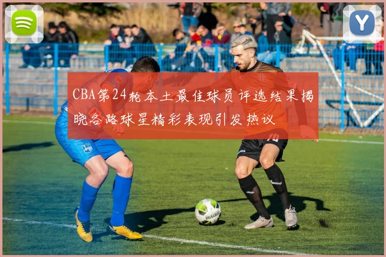 CBA第24轮本土最佳球员评选结果揭晓各路球星精彩表现引发热议